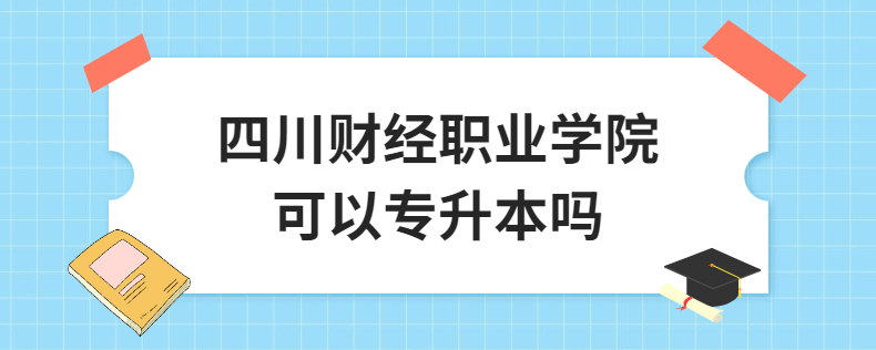四川财经职业学院可以专升本吗