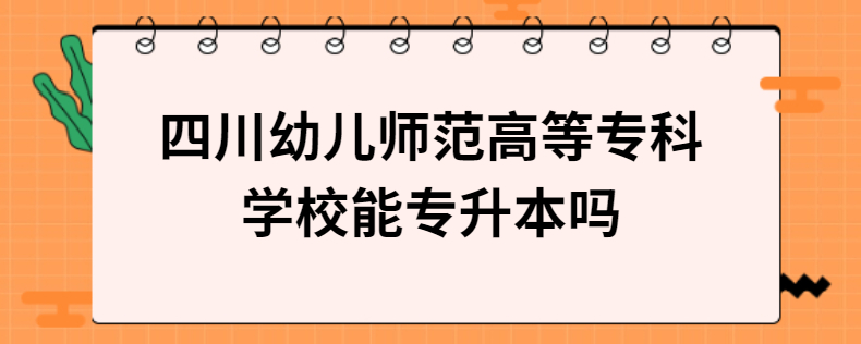 四川幼儿师范高等专科学校能专升本吗