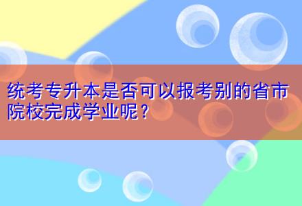 统考专升本是否可以报考别的省市院校完成学业呢？