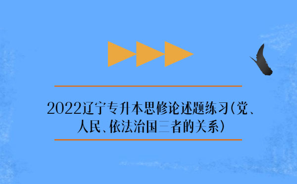 2022辽宁专升本思修论述题练习(党、人民、依法治国三者的关系)